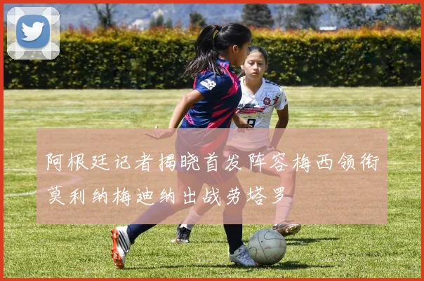 阿根廷记者揭晓首发阵容梅西领衔莫利纳梅迪纳出战劳塔罗