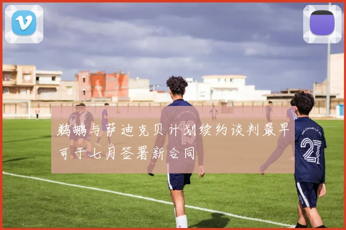 鹈鹕与萨迪克贝计划续约谈判最早可于七月签署新合同