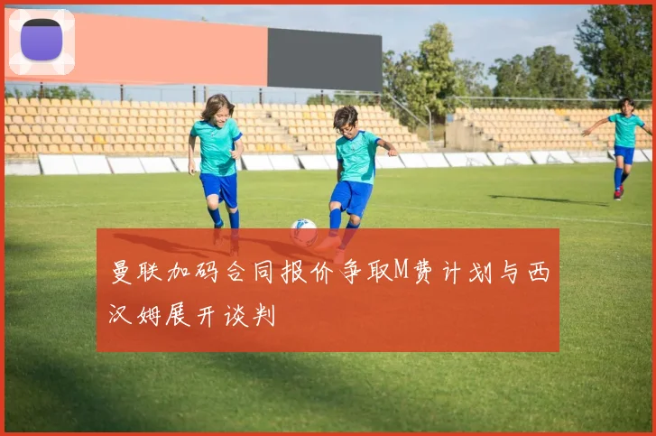 曼联加码合同报价争取M费计划与西汉姆展开谈判