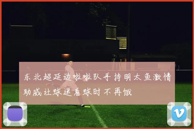 东北超延边啦啦队手持明太鱼激情助威让球迷看球时不再饿