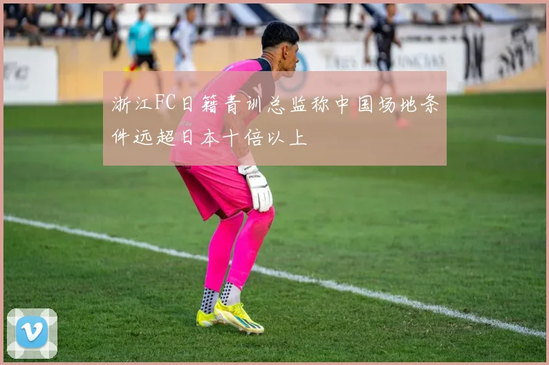 浙江FC日籍青训总监称中国场地条件远超日本十倍以上