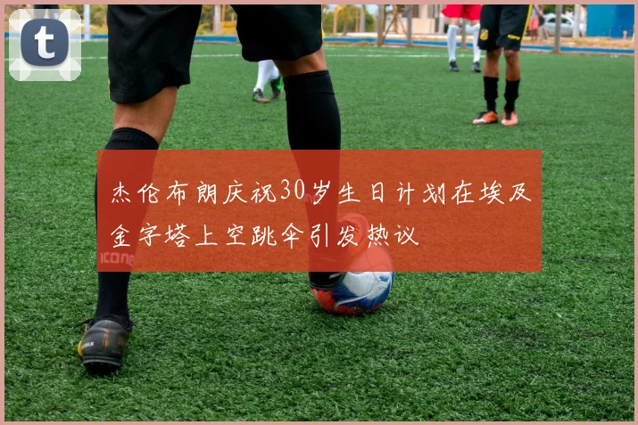 杰伦布朗庆祝30岁生日计划在埃及金字塔上空跳伞引发热议
