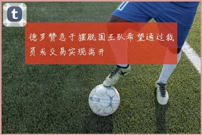 德罗赞急于摆脱国王队希望通过裁员或交易实现离开