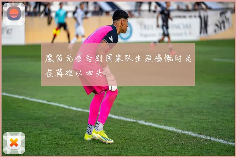 魔笛无奈告别国家队生涯感慨时光荏苒难以回头
