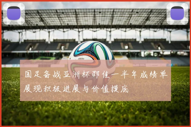 国足备战亚洲杯邵佳一半年成绩单展现积极进展与价值摸底