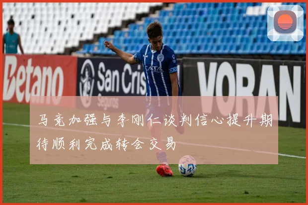 马竞加强与李刚仁谈判信心提升期待顺利完成转会交易