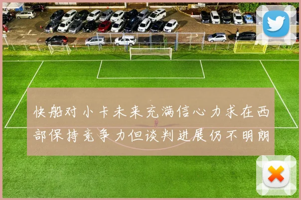 快船对小卡未来充满信心力求在西部保持竞争力但谈判进展仍不明朗