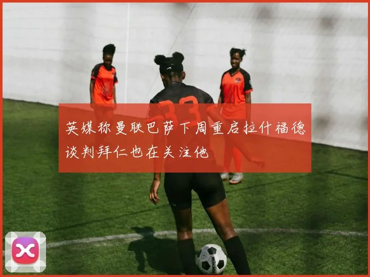 英媒称曼联巴萨下周重启拉什福德谈判拜仁也在关注他