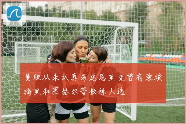 曼联从未认真考虑恩里克曾有意埃梅里和图赫尔等教练人选