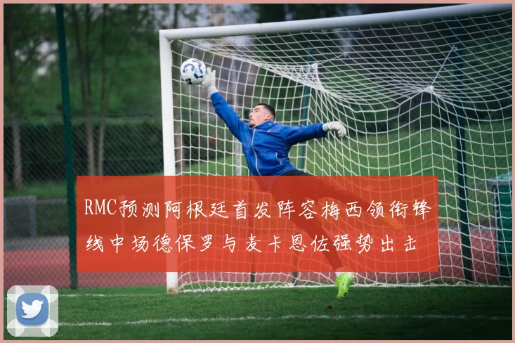 RMC预测阿根廷首发阵容梅西领衔锋线中场德保罗与麦卡恩佐强势出击