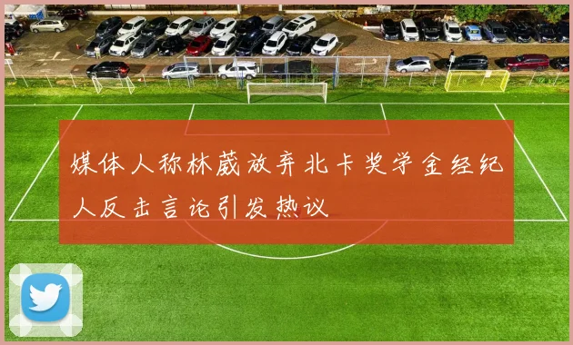 媒体人称林葳放弃北卡奖学金经纪人反击言论引发热议