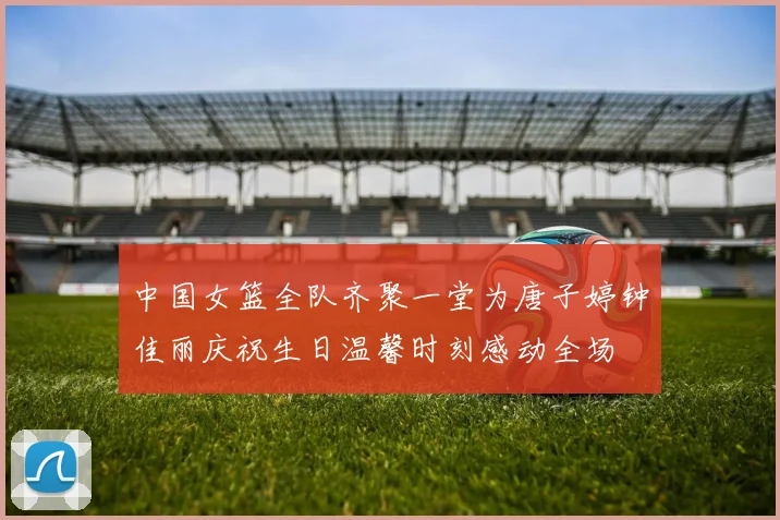 中国女篮全队齐聚一堂为唐子婷钟佳丽庆祝生日温馨时刻感动全场