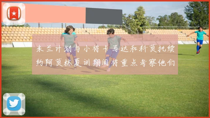 米兰计划与小将卡马达和科莫托续约阿莫林夏训期间将重点考察他们