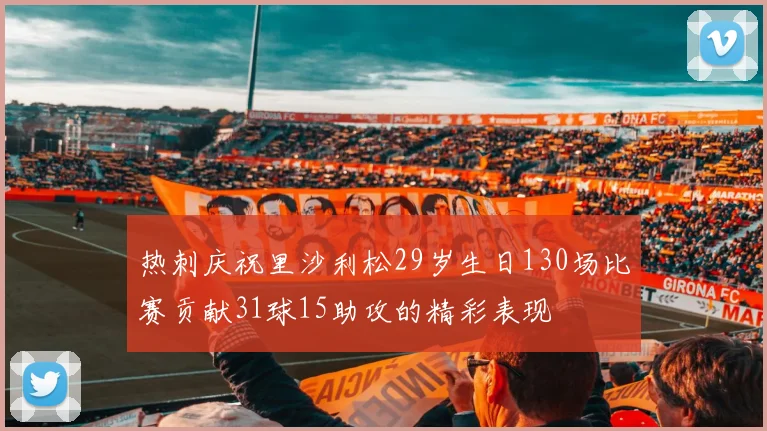 热刺庆祝里沙利松29岁生日130场比赛贡献31球15助攻的精彩表现