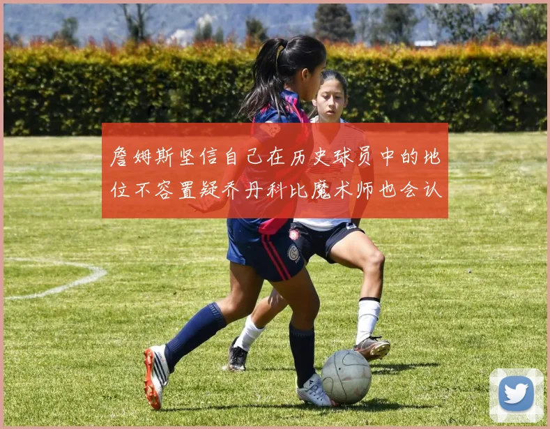 詹姆斯坚信自己在历史球员中的地位不容置疑乔丹科比魔术师也会认同