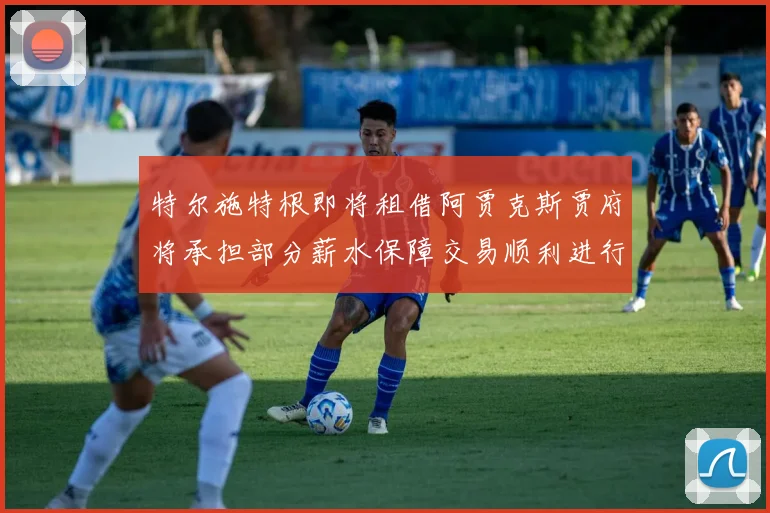 特尔施特根即将租借阿贾克斯贾府将承担部分薪水保障交易顺利进行