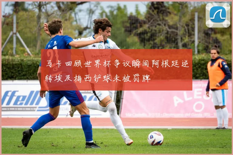 马卡回顾世界杯争议瞬间阿根廷逆转埃及梅西铲球未被罚牌