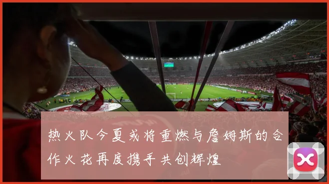 热火队今夏或将重燃与詹姆斯的合作火花再度携手共创辉煌