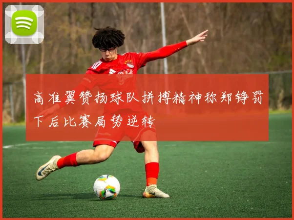 高准翼赞扬球队拼搏精神称郑铮罚下后比赛局势逆转