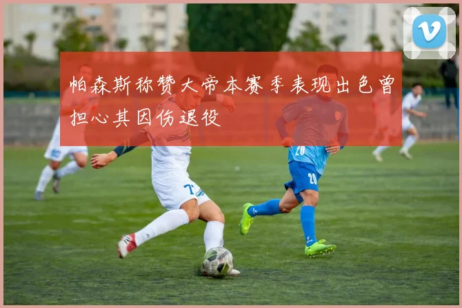 帕森斯称赞大帝本赛季表现出色曾担心其因伤退役
