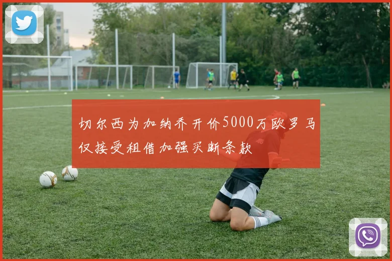切尔西为加纳乔开价5000万欧罗马仅接受租借加强买断条款