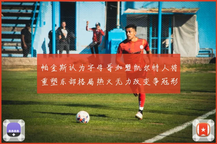 帕金斯认为字母哥加盟凯尔特人将重塑东部格局热火无力改变争冠形势