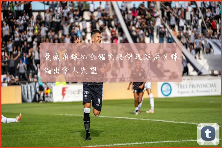 曼城角球机会错失格伊近距离头球偏出令人失望